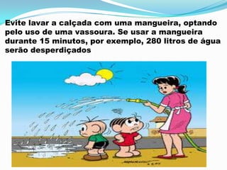 Evite lavar a calçada com uma mangueira, optando
pelo uso de uma vassoura. Se usar a mangueira
durante 15 minutos, por exemplo, 280 litros de água
serão desperdiçados
 