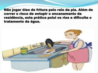 Não jogar óleo de fritura pelo ralo da pia. Além de
correr o risco de entupir o encanamento da
residência, esta prática polui os rios e dificulta o
tratamento da água.
 