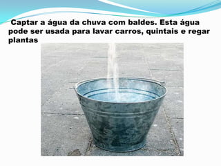Captar a água da chuva com baldes. Esta água
pode ser usada para lavar carros, quintais e regar
plantas
 
