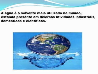 A água é o solvente mais utilizado no mundo,
estando presente em diversas atividades industriais,
domésticas e científicas.
 