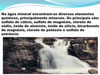 Na água mineral encontram-se diversos elementos
químicos, principalmente minerais. Os principais são:
sulfato de cálcio, sulfato de magnésio, cloreto de
sódio, óxido de alumínio, óxido de silício, bicarbonato
de magnésio, cloreto de potássio e sulfato de
estrôncio
 