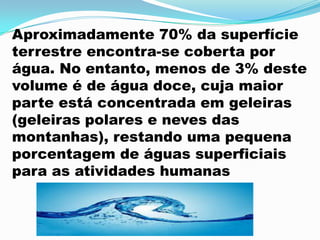 Aproximadamente 70% da superfície
terrestre encontra-se coberta por
água. No entanto, menos de 3% deste
volume é de água doce, cuja maior
parte está concentrada em geleiras
(geleiras polares e neves das
montanhas), restando uma pequena
porcentagem de águas superficiais
para as atividades humanas
 