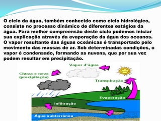 O ciclo da água, também conhecido como ciclo hidrológico,
consiste no processo dinâmico de diferentes estágios da
água. Para melhor compreensão deste ciclo podemos iniciar
sua explicação através da evaporação da água dos oceanos.
O vapor resultante das águas oceânicas é transportado pelo
movimento das massas de ar. Sob determinadas condições, o
vapor é condensado, formando as nuvens, que por sua vez
podem resultar em precipitação.
 