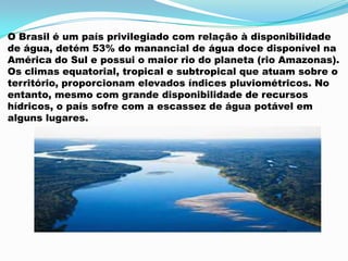 O Brasil é um país privilegiado com relação à disponibilidade
de água, detém 53% do manancial de água doce disponível na
América do Sul e possui o maior rio do planeta (rio Amazonas).
Os climas equatorial, tropical e subtropical que atuam sobre o
território, proporcionam elevados índices pluviométricos. No
entanto, mesmo com grande disponibilidade de recursos
hídricos, o país sofre com a escassez de água potável em
alguns lugares.
 