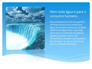 Nem toda água é para o
consumo humano.
Aproximadamente 70% da superfície
terrestre encontra-se coberta por
água. No entanto, menos de 3% deste
volume é de água doce, cuja maior
parte está concentrada em geleiras
(geleiras polares e neves das
montanhas), restando uma pequena
porcentagem de águas superficiais
para as atividades humanas.
 
