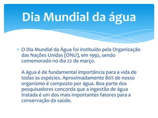 O Dia Mundial da Água foi instituído pela Organização
das Nações Unidas (ONU), em 1992, sendo
comemorado no dia 22 de março.
A água é de fundamental importância para a vida de
todas as espécies. Aproximadamente 80% de nosso
organismo é composto por água. Boa parte dos
pesquisadores concorda que a ingestão de água
tratada é um dos mais importantes fatores para a
conservação da saúde.
Dia Mundial da água
 