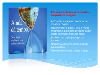 Possíveis atitudes para reduzir o
desperdício de água:
Aproveitar as águas da chuva de
maneira correta;
Reaproveitar o papel. Isso é muito
importante, pois para produzir papel
gasta-se muitos litros de água;
Acabar com o pinga-pinga da
torneira.
Reduzir o consumo doméstico de
água potável;
Não contaminar os cursos d’água.
 