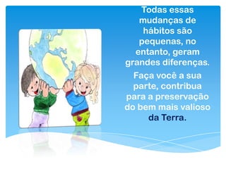 Todas essas
mudanças de
hábitos são
pequenas, no
entanto, geram
grandes diferenças.
Faça você a sua
parte, contribua
para a preservação
do bem mais valioso
da Terra.
 
