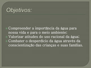  Compreender a importância da água para 
nossa vida e para o meio ambiente; 
 Valorizar atitudes do uso racional da água; 
 Combater o desperdício da água através da 
conscientização das crianças e suas famílias. 
 