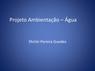 Projeto Ambientação – Água 
Shirlei Pereira Guedes 
 