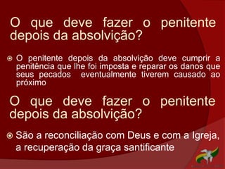 O que deve fazer o penitente
depois da absolvição?
 O penitente depois da absolvição deve cumprir a
penitência que lhe foi imposta e reparar os danos que
seus pecados eventualmente tiverem causado ao
próximo
O que deve fazer o penitente
depois da absolvição?
 São a reconciliação com Deus e com a Igreja,
a recuperação da graça santificante
 
