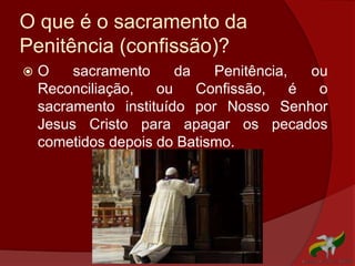 O que é o sacramento da
Penitência (confissão)?
 O sacramento da Penitência, ou
Reconciliação, ou Confissão, é o
sacramento instituído por Nosso Senhor
Jesus Cristo para apagar os pecados
cometidos depois do Batismo.
 