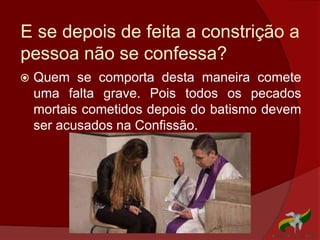 E se depois de feita a constrição a
pessoa não se confessa?
 Quem se comporta desta maneira comete
uma falta grave. Pois todos os pecados
mortais cometidos depois do batismo devem
ser acusados na Confissão.
 