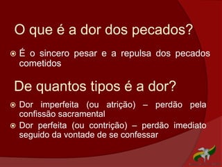 O que é a dor dos pecados?
 É o sincero pesar e a repulsa dos pecados
cometidos
 Dor imperfeita (ou atrição) – perdão pela
confissão sacramental
 Dor perfeita (ou contrição) – perdão imediato
seguido da vontade de se confessar
De quantos tipos é a dor?
 