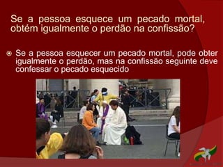 Se a pessoa esquece um pecado mortal,
obtém igualmente o perdão na confissão?
 Se a pessoa esquecer um pecado mortal, pode obter
igualmente o perdão, mas na confissão seguinte deve
confessar o pecado esquecido
 