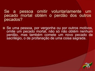 Se a pessoa omitir voluntariamente um
pecado mortal obtém o perdão dos outros
pecados?
 Se uma pessoa, por vergonha ou por outros motivos,
omite um pecado mortal, não só não obtém nenhum
perdão, mas também comete um novo pecado de
sacrilégio, o de profanação de uma coisa sagrada.
 
