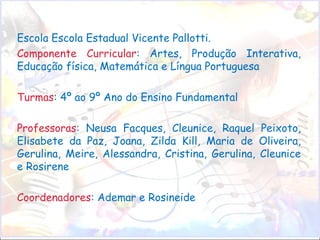 Escola Escola Estadual Vicente Pallotti.  Componente Curricular : Artes, Produção Interativa, Educação física, Matemática e Língua Portuguesa  Turmas : 4º ao 9º Ano do Ensino Fundamental Professoras : Neusa Facques, Cleunice, Raquel Peixoto, Elisabete da Paz, Joana, Zilda Kill, Maria de Oliveira, Gerulina, Meire, Alessandra, Cristina, Gerulina, Cleunice e Rosirene Coordenadores : Ademar e Rosineide 