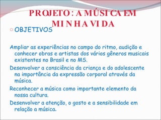 PROJETO : A MÚSICA EM MINHA VIDA OBJETIVOS Ampliar as experiências no campo do ritmo, audição e conhecer obras e artistas dos vários gêneros musicais existentes no Brasil e no MS. Desenvolver a consciência da criança e do adolescente na importância da expressão corporal através da música.   Reconhecer a música como importante elemento da nossa cultura. Desenvolver a atenção, o gosto e a sensibilidade em relação a música .  
