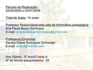 Período de Realização : 22/05/2009 a 03/07/2009 Total de Aulas : 14 aulas Professor Responsável pela sala de informática pedagógica : Ana Paula Bauer Domingos E-mail:  [email_address] Professora Envolvida: Sandra Eliane Rodrigues Schroeder E-mail:  [email_address] Ano (Série):  3º Ano/2ª série A  Nº de Alunos pesquisadores:  25 