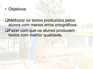 Objetivos: Melhorar os textos produzidos pelos alunos com menos erros ortográficos. Fazer com que os alunos produzem textos com melhor qualidade. 