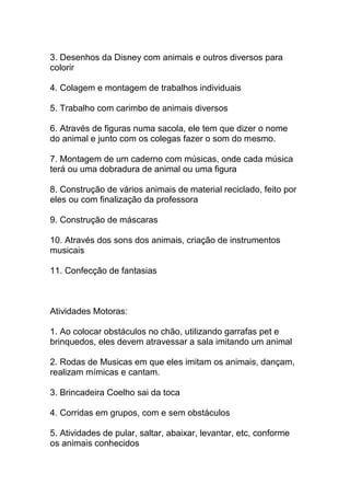3. Desenhos da Disney com animais e outros diversos para
colorir

4. Colagem e montagem de trabalhos individuais

5. Trabalho com carimbo de animais diversos

6. Através de figuras numa sacola, ele tem que dizer o nome
do animal e junto com os colegas fazer o som do mesmo.

7. Montagem de um caderno com músicas, onde cada música
terá ou uma dobradura de animal ou uma figura

8. Construção de vários animais de material reciclado, feito por
eles ou com finalização da professora

9. Construção de máscaras

10. Através dos sons dos animais, criação de instrumentos
musicais

11. Confecção de fantasias



Atividades Motoras:

1. Ao colocar obstáculos no chão, utilizando garrafas pet e
brinquedos, eles devem atravessar a sala imitando um animal

2. Rodas de Musicas em que eles imitam os animais, dançam,
realizam mímicas e cantam.

3. Brincadeira Coelho sai da toca

4. Corridas em grupos, com e sem obstáculos

5. Atividades de pular, saltar, abaixar, levantar, etc, conforme
os animais conhecidos
 