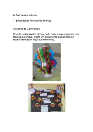6. Boliche dos animais

7. Brincadeiras Recreativas diversas


Atividade de Culminância:

Criação da banda dos bichos, onde cada um além de criar uma
fantasia de animal, tocará um instrumento musical feito de
material reciclado, inspirado num conto.
 