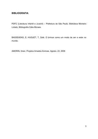 3
BIBLIOGRAFIA
PDFC (Literatura Infantil e Juvenil) – Prefeitura de São Paulo, Biblioteca Monteiro
Lobato, Bibliografia Célia Moraes.
BASSEADAS, E; HUGUET, T, Solé. O brincar como um modo de ser e estar no
mundo.
AMORIN, Greic. Projetos Amados Animais. Agosto, 23, 2008
 