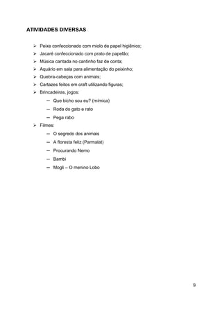 9
ATIVIDADES DIVERSAS
 Peixe confeccionado com miolo de papel higiênico;
 Jacaré confeccionado com prato de papelão;
 Música cantada no cantinho faz de conta;
 Aquário em sala para alimentação do peixinho;
 Quebra-cabeças com animais;
 Cartazes feitos em craft utilizando figuras;
 Brincadeiras, jogos:
─ Que bicho sou eu? (mímica)
─ Roda do gato e rato
─ Pega rabo
 Filmes:
─ O segredo dos animais
─ A floresta feliz (Parmalat)
─ Procurando Nemo
─ Bambi
─ Mogli – O menino Lobo
 