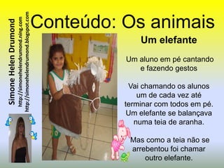 http://simonehelendrumond.blogspot.com   Conteúdo: Os animais
                         http://simonehelendrumond.ning.com
Simone Helen Drumond


                                                                              Um elefante
                                                                          Um aluno em pé cantando
                                                                             e fazendo gestos

                                                                           Vai chamando os alunos
                                                                              um de cada vez até
                                                                          terminar com todos em pé.
                                                                           Um elefante se balançava
                                                                             numa teia de aranha.

                                                                           Mas como a teia não se
                                                                           arrebentou foi chamar
                                                                               outro elefante.
 