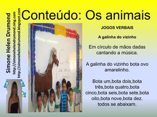 http://simonehelendrumond.blogspot.com   Conteúdo: Os animais
                         http://simonehelendrumond.ning.com
Simone Helen Drumond


                                                                                JOGOS VERBAIS

                                                                               A galinha do vizinho

                                                                           Em círculo de mãos dadas
                                                                             cantando a música.

                                                                          A galinha do vizinho bota ovo
                                                                                   amarelinho.

                                                                            Bota um,bota dois,bota
                                                                              três,bota quatro,bota
                                                                         cinco,bota seis,bota sete,bota
                                                                            oito,bota nove,bota dez.
                                                                                todos se abaixam.
 