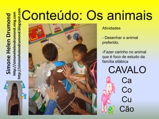 http://simonehelendrumond.blogspot.com   Conteúdo: Os animais
                         http://simonehelendrumond.ning.com
Simone Helen Drumond


                                                                            Atividades

                                                                            - Desenhar o animal
                                                                            preferido.

                                                                            -Fazer carinho no animal
                                                                            que é foco de estudo da
                                                                            família silábica

                                                                               CAVALO
                                                                                     Ca
                                                                                     Co
                                                                                     Cu
                                                                                     Cão
 