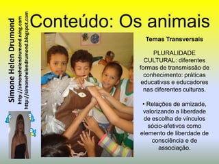 http://simonehelendrumond.blogspot.com   Conteúdo: Os animais
                         http://simonehelendrumond.ning.com
Simone Helen Drumond


                                                                              Temas Transversais

                                                                                 PLURALIDADE
                                                                              CULTURAL: diferentes
                                                                            formas de transmissão de
                                                                              conhecimento: práticas
                                                                             educativas e educadores
                                                                              nas diferentes culturas.

                                                                             • Relações de amizade,
                                                                             valorizando a liberdade
                                                                              de escolha de vínculos
                                                                               sócio-afetivos como
                                                                            elemento de liberdade de
                                                                                 consciência e de
                                                                                   associação.
 