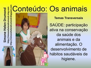 http://simonehelendrumond.blogspot.com   Conteúdo: Os animais
                         http://simonehelendrumond.ning.com
Simone Helen Drumond


                                                                           Temas Transversais

                                                                         SAÚDE: participação
                                                                         ativa na conservação
                                                                              da saúde dos
                                                                              animais e da
                                                                             alimentação. O
                                                                          desenvolvimento de
                                                                         hábitos saudáveis de
                                                                                 higiene.
 
