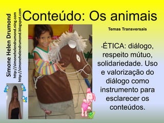 http://simonehelendrumond.blogspot.com   Conteúdo: Os animais
                         http://simonehelendrumond.ning.com
Simone Helen Drumond


                                                                                Temas Transversais



                                                                            •ÉTICA: diálogo,
                                                                             respeito mútuo,
                                                                           solidariedade. Uso
                                                                            e valorização do
                                                                              diálogo como
                                                                            instrumento para
                                                                              esclarecer os
                                                                               conteúdos.
 