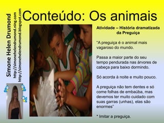 http://simonehelendrumond.blogspot.com   Conteúdo: Os animais
                         http://simonehelendrumond.ning.com
Simone Helen Drumond

                                                                          Atividade – História dramatizada
                                                                                    da Preguiça

                                                                          “A preguiça é o animal mais
                                                                          vagaroso do mundo.

                                                                          Passa a maior parte do seu
                                                                          tempo pendurada nas árvores de
                                                                          cabeça para baixo dormindo.

                                                                          Só acorda à noite e muito pouco.

                                                                          A preguiça não tem dentes e só
                                                                          come folhas de embaúba, mas
                                                                          devemos ter muito cuidado com
                                                                          suas garras (unhas), elas são
                                                                          enormes”

                                                                          * Imitar a preguiça.
 