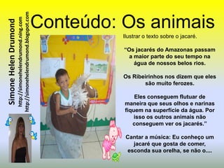 http://simonehelendrumond.blogspot.com   Conteúdo: Os animais
                         http://simonehelendrumond.ning.com
Simone Helen Drumond

                                                                          Ilustrar o texto sobre o jacaré.

                                                                          “Os jacarés do Amazonas passam
                                                                            a maior parte do seu tempo na
                                                                              água de nossos belos rios.

                                                                          Os Ribeirinhos nos dizem que eles
                                                                                 são muito ferozes.

                                                                              Eles conseguem flutuar de
                                                                          maneira que seus olhos e narinas
                                                                          fiquem na superfície da água. Por
                                                                              isso os outros animais não
                                                                             conseguem ver os jacarés.”

                                                                           Cantar a música: Eu conheço um
                                                                             jacaré que gosta de comer,
                                                                           esconda sua orelha, se não o....
 