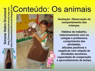 http://simonehelendrumond.blogspot.com   Conteúdo: Os animais
                         http://simonehelendrumond.ning.com
Simone Helen Drumond


                                                                           Avaliação: Observação do
                                                                             comportamento das
                                                                                   crianças.

                                                                               Hábitos de trabalho,
                                                                             relacionamento com os
                                                                              colegas e professora,
                                                                                cumprimento das
                                                                                    atividades,
                                                                               atitudes positivas e
                                                                            negativas com relação às
                                                                              atividades escolares,
                                                                           capacidade de cooperação
                                                                           e aproveitamento de tempo.
 
