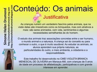 http://simonehelendrumond.blogspot.com   Conteúdo: Os animais
                         http://simonehelendrumond.ning.com
Simone Helen Drumond


                                                                                        Justificativa
                                                                    As crianças nutrem um verdadeiro fascínio pelos animais, que na
                                                                 visão delas são irresistíveis como os brinquedos, mas com atrativos a
                                                                      mais: são seres animados, com vida, sentimentos e algumas
                                                                               necessidades semelhantes às do homem.

                                                                 O estudo dos animais traz associações concretas entre o ser humano,
                                                                    o mundo animal e a natureza. A criança sai do conceito eu para
                                                                  conhecer o outro, o que é muito saudável. Ao estudar os animais, os
                                                                               alunos aprendem sua própria natureza, as
                                                                      particularidades do outro, o meio ambiente, a cidadania e a
                                                                                           responsabilidade.

                                                                      Este trabalho foi desenvolvido no CMEI VIOLETA BRANCA
                                                                 MENESCAL DE OLIVEIRA em Manaus-AM, com crianças de 5 anos
                                                                 de idade em processo de alfabetização, participativas e com grande
                                                                                         interesse em aprender.
 