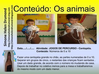 http://simonehelendrumond.blogspot.com   Conteúdo: Os animais
                         http://simonehelendrumond.ning.com
Simone Helen Drumond




                                                                Data...../...../..... Atividade: JOGOS DE PERCURSO - Centopéia.
                                                                                      Conteúdo: Números de 0 a 10

                                                                Fazer uma centopéia grande no chão, as partes numeradas de 0 a 10.
                                                                Separar em grupos de cinco, o restantes das crianças ficam sentados .
                                                                Usar um dado grande, de acordo com o número irá mudando de casa.
                                                                Depois de trabalhar no coletivo iremos para a mesa e trabalharemos
                                                                do mesmo modo com um dado menor.
 