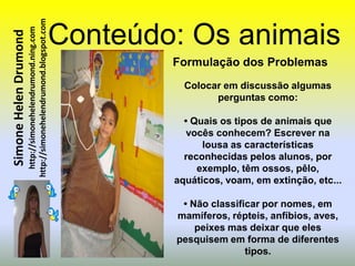 http://simonehelendrumond.blogspot.com   Conteúdo: Os animais
                         http://simonehelendrumond.ning.com
Simone Helen Drumond


                                                                        Formulação dos Problemas
                                                                          Colocar em discussão algumas
                                                                                perguntas como:

                                                                          • Quais os tipos de animais que
                                                                           vocês conhecem? Escrever na
                                                                              lousa as características
                                                                          reconhecidas pelos alunos, por
                                                                             exemplo, têm ossos, pêlo,
                                                                        aquáticos, voam, em extinção, etc...

                                                                         • Não classificar por nomes, em
                                                                        mamíferos, répteis, anfíbios, aves,
                                                                            peixes mas deixar que eles
                                                                        pesquisem em forma de diferentes
                                                                                       tipos.
 