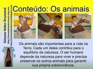 http://simonehelendrumond.blogspot.com   Conteúdo: Os animais
                         http://simonehelendrumond.ning.com
Simone Helen Drumond




                                                                 Os animais são importantes para a vida na
                                                                   Terra. Cada um deles contribui para o
                                                                   equilíbrio da natureza. O ser humano
                                                                 depende da natureza para viver e precisa
                                                                 preservar os outros animais para garantir
                                                                         sua própria sobrevivência.
 