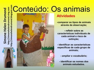 http://simonehelendrumond.blogspot.com   Conteúdo: Os animais
                         http://simonehelendrumond.ning.com
Simone Helen Drumond


                                                                           Atividades
                                                                           -comparar os tipos de animais
                                                                              através da observação;

                                                                                 - refletir sobre as
                                                                           características individuais de
                                                                              cada animal e risco de
                                                                                      extinção;

                                                                           - identificar as características
                                                                           específicas de cada grupo de
                                                                                       animais;

                                                                              - ampliar o vocabulário;

                                                                             - identificar os nomes dos
                                                                                 animais estudados.
 