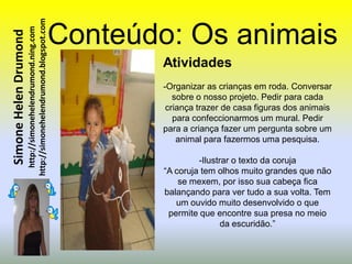http://simonehelendrumond.blogspot.com   Conteúdo: Os animais
                         http://simonehelendrumond.ning.com
Simone Helen Drumond


                                                                       Atividades
                                                                       -Organizar as crianças em roda. Conversar
                                                                          sobre o nosso projeto. Pedir para cada
                                                                        criança trazer de casa figuras dos animais
                                                                          para confeccionarmos um mural. Pedir
                                                                       para a criança fazer um pergunta sobre um
                                                                           animal para fazermos uma pesquisa.

                                                                                 -Ilustrar o texto da coruja
                                                                        “A coruja tem olhos muito grandes que não
                                                                            se mexem, por isso sua cabeça fica
                                                                        balançando para ver tudo a sua volta. Tem
                                                                           um ouvido muito desenvolvido o que
                                                                         permite que encontre sua presa no meio
                                                                                        da escuridão.”
 