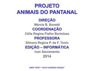 PROJETO 
ANIMAIS DO PANTANAL 
DIREÇÃO 
Márcia B. Bonetti 
COORDENAÇÃO 
Célia Regina Fialho Bortolozo 
PROFESSORA 
Silmara Regina P. de F. Tonin 
EDIÇÃO – INFORMÁTICA 
Ivan Sacramento 
2014 
EMEF PROF.ª “RUTH GARRIDO ROQUE” 
