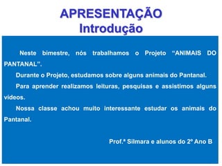 APRESENTAÇÃO 
Introdução 
Neste bimestre, nós trabalhamos o Projeto “ANIMAIS DO 
PANTANAL”. 
Durante o Projeto, estudamos sobre alguns animais do Pantanal. 
Para aprender realizamos leituras, pesquisas e assistimos alguns 
vídeos. 
Nossa classe achou muito interessante estudar os animais do 
Pantanal. 
Prof.ª Silmara e alunos do 2º Ano B 
 