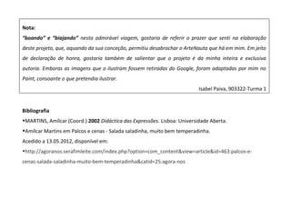 Nota:
“boando” e “biajando” nesta admirável viagem, gostaria de referir o prazer que senti na elaboração
deste projeto, que, aquando da sua conceção, permitiu desabrochar o ArteNauta que há em mim. Em jeito
de declaração de honra, gostaria também de salientar que o projeto é da minha inteira e exclusiva
autoria. Emboras as imagens que o ilustram fossem retiradas do Google, foram adaptadas por mim no
Paint, consoante o que pretendia ilustrar.
Isabel Paiva, 903322-Turma 1
Bibliografia
•MARTINS, Amílcar (Coord.) 2002 Didáctica das Expressões. Lisboa: Universidade Aberta.
•Amílcar Martins em Palcos e cenas - Salada saladinha, muito bem temperadinha.
Acedido a 13.05.2012, disponível em:
•http://agoranos.serafimleite.com/index.php?option=com_content&view=article&id=463:palcos-e-
cenas-salada-saladinha-muito-bem-temperadinha&catid=25:agora-nos
 