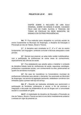 PROJETO DE LEI Nº.

/2013

DISPÕE SOBRE A INCLUSÃO DE UMA AULA
SEMANAL, SOBRE OS DANOS À SAÚDE, CAUSADO
PELO USO DO FUMO, ÁLCOOL E TÓXICOS, EM
TODAS AS ESCOLAS DA REDE MUNICIPAL DE
ENSINO E DÁ OUTRAS PROVIDÊNCIAS.

Art. 1°- Fica instituída como obrigatória no currículo escolar do
ensino fundamental no Município de Arapongas, a disciplina de Educação e
Prevenção ao Uso de Tabaco, Álcool e Tóxicos.
§1°. A disciplina será ministrada no 3°, 4º e 5° ano do ensino
fundamental, com linguagem, conteúdo curricular e técnicas adequadas a cada
período.
§2°. Sempre que possível, as aulas terão caráter multidisciplinar,
com a participação de profissionais de outras áreas do conhecimento,
especialmente das ciências da saúde.
§3°. Fica estabelecido que estarão aptos a trabalhar o conteúdo
da disciplina tratada nesta lei, profissionais de saúde, segurança, psicólogos,
professores e assistentes sociais, com conhecimento na área, pertencentes ao
quadro de servidores municipais.
§4º. No caso de inexistência no funcionalismo municipal de
profissionais suficientes para atender a demanda, fica autorizado ao Município
de Arapongas, nos termos da legislação pertinente, estabelecer convênios com
entidades aptas a prestar este tipo de serviço.
Art. 2° - Deverão ser realizadas atividades que oportunizem a
participação de familiares, professores e alunos, a fim de promover a
integração e discussão da problemática do uso de drogas com a comunidade
escolar e a sociedade em geral.
Art.3°- A implantação da disciplina de Educação e Prevenção ao
Uso de Tabaco, Álcool e Tóxicos se dará no ano letivo imediatamente posterior
a entrada em vigor da presente Lei.

 