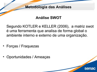 Metodologia das Análises
Segundo KOTLER e KELLER (2006), a matriz swot
é uma ferramenta que analisa de forma global o
ambiente interno e externo de uma organização.
• Forças / Fraquezas
• Oportunidades / Ameaças
Análise SWOT
 