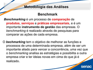 Benchmark
Benchmarking é um processo de comparação de
produtos, serviços e práticas empresariais, e é um
importante instrumento de gestão das empresas. O
benchmarking é realizado através de pesquisas para
comparar as ações de cada empresa.
O bechmarking tem o objetivo de melhorar as funções e
processos de uma determinada empresa, além de ser um
importante aliado para vencer a concorrência, uma vez que
o benchmarking analisa as estratégias e possibilita a outra
empresa criar e ter ideias novas em cima do que já é
realizado.
Metodologia das Análises
 