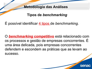 Tipos de benchmarking
É possível identificar 4 tipos de benchmarking. 
O benchmarking competitivo está relacionado com
os processos e gestão de empresas concorrentes. É
uma área delicada, pois empresas concorrentes
defendem e escondem as práticas que as levam ao
sucesso.
Metodologia das Análises
 